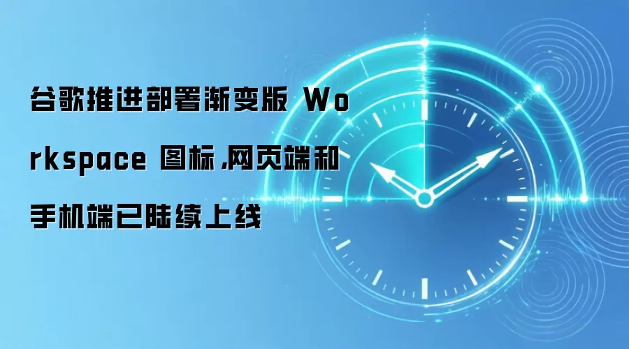 谷歌推进部署渐变版 Workspace 图标,网页端和手机端已陆续上线