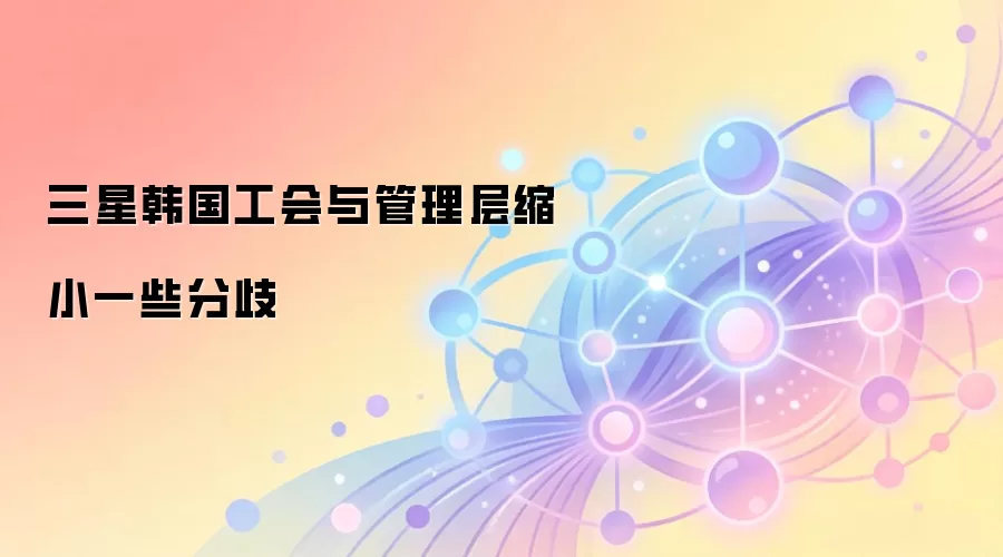 三星韩国工会与管理层缩小分歧,劳资谈判取得突破性进展