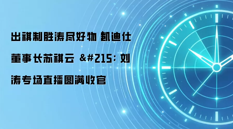出祺制胜涛尽好物|凯迪仕董事长苏祺云 × 刘涛专场直播圆满收官