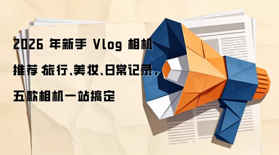 2026 年新手 Vlog 相机推荐：旅行、美妆、日常记录，五款相机一站搞定
