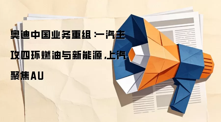 奥迪中国业务重组：一汽主攻四环燃油与新能源，上汽聚焦AU