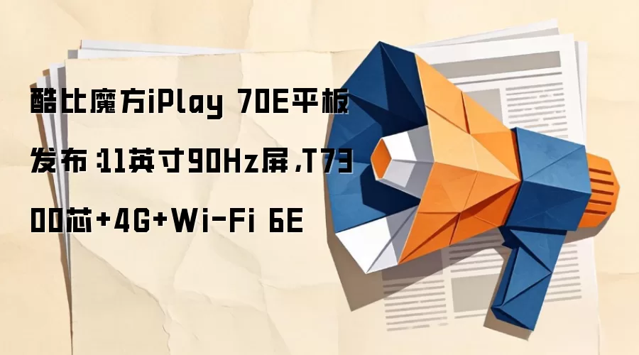 酷比魔方iPlay 70E平板发布：11英寸90Hz屏，T7300芯+4G+Wi-Fi 6E