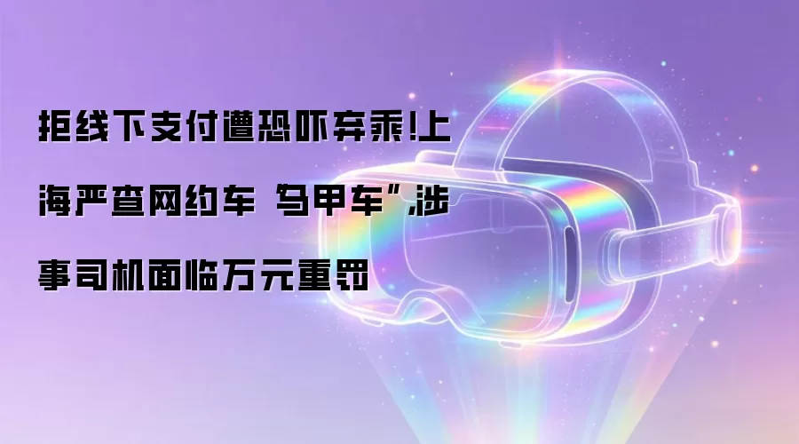 拒线下支付遭恐吓弃乘！上海严查网约车“马甲车”，涉事司机面临万元重罚