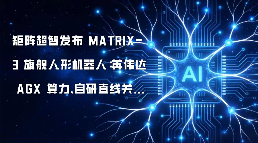 矩阵超智发布 MATRIX-3 旗舰人形机器人:英伟达 AGX 算力、自研直线关节,售价 58 万元起