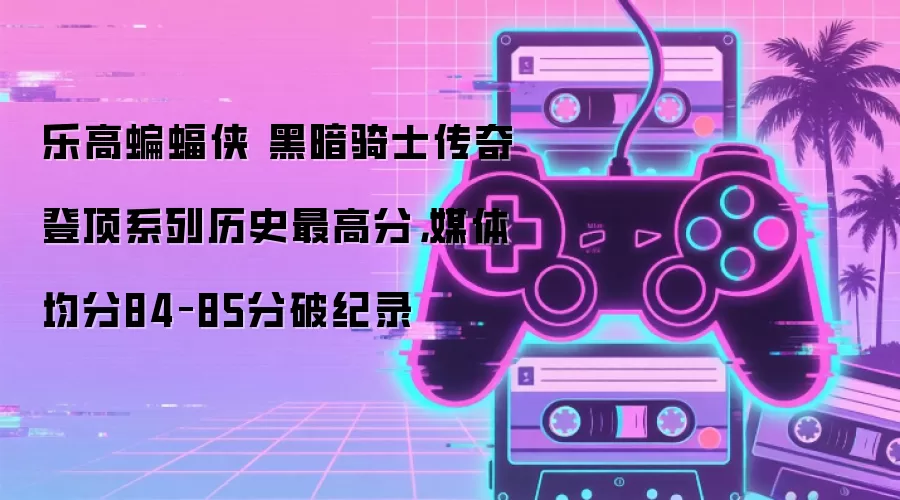乐高蝙蝠侠 黑暗骑士传奇登顶系列历史最高分,媒体均分84–85分破纪录