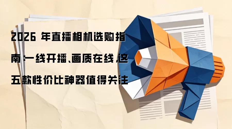 2026 年直播相机选购指南:一线开播、画质在线,这五款性价比神器值得关注