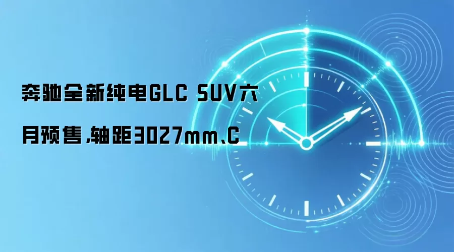 奔驰全新纯电GLC SUV六月预售，轴距3027mm、C