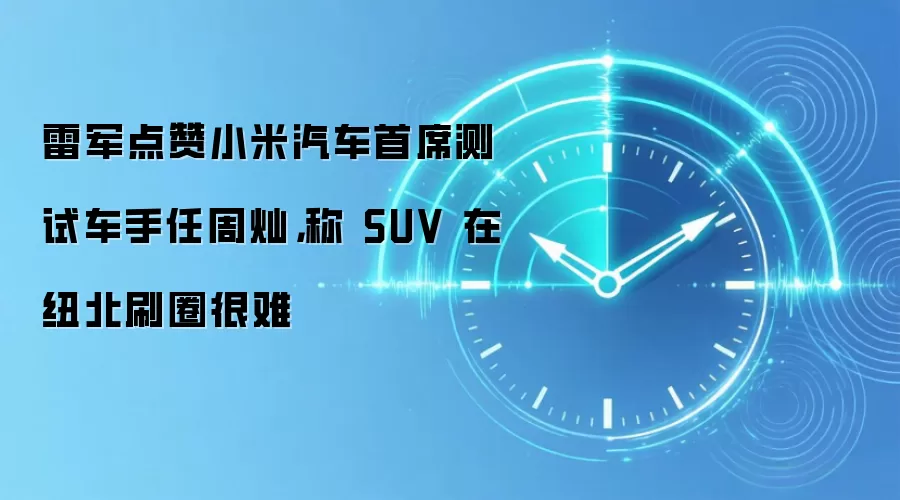 雷军点赞小米汽车首席测试车手任周灿，称 SUV 在纽北刷圈很难