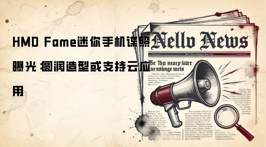 HMD Fame迷你手机谍照曝光：圆润造型或支持云应用
