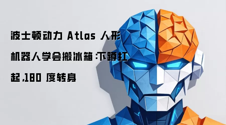 波士顿动力 Atlas 人形机器人学会搬冰箱：下蹲扛起，180 度转身