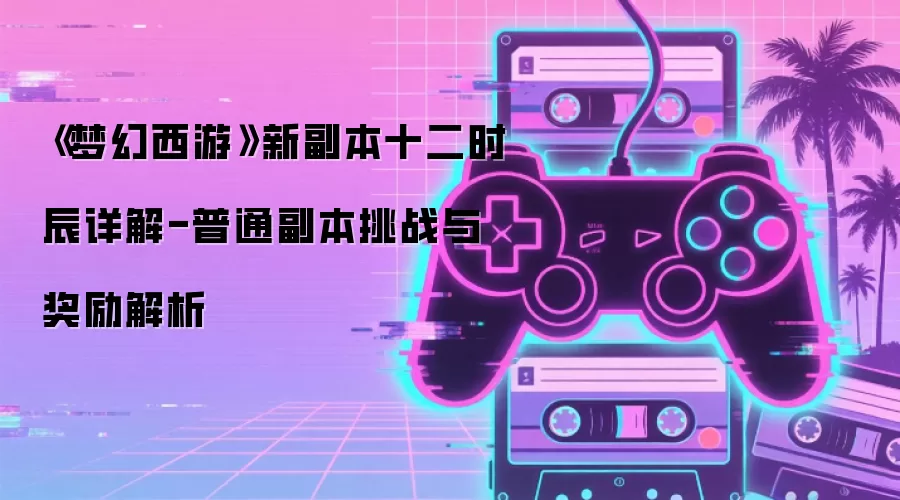 《梦幻西游》新副本十二时辰详解-普通副本挑战与奖励解析