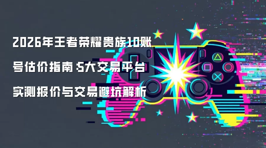 2026年王者荣耀贵族10账号估价指南:5大交易平台实测报价与交易避坑解析