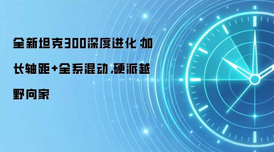 全新坦克300深度进化:加长轴距+全系混动,硬派越野向家
