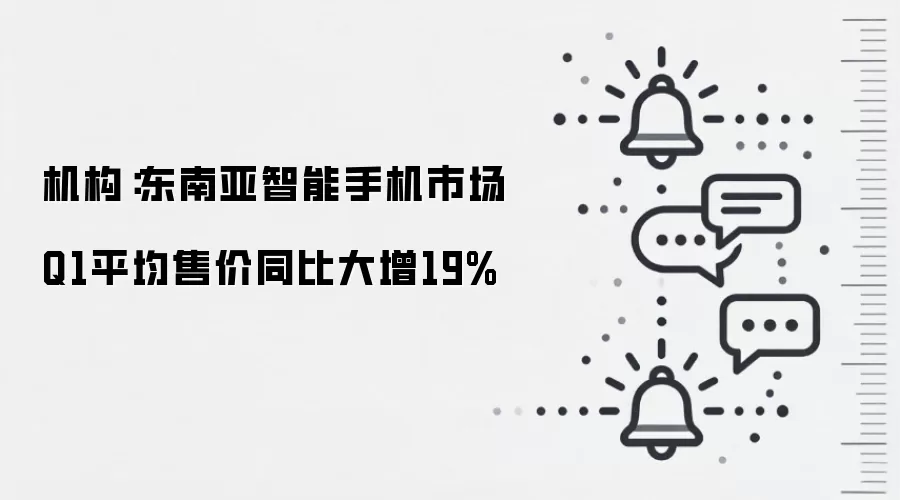 机构:东南亚智能手机市场Q1平均售价同比大增19%