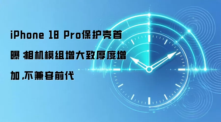 iPhone 18 Pro保护壳首曝:相机模组增大致厚度增加,不兼容前代