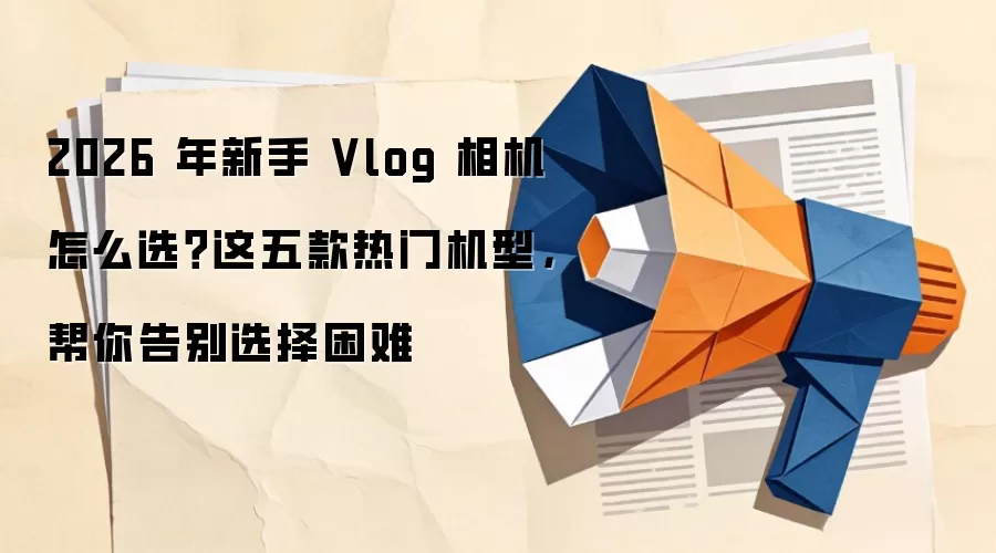 2026 年新手 Vlog 相机怎么选?这五款热门机型,帮你告别选择困难