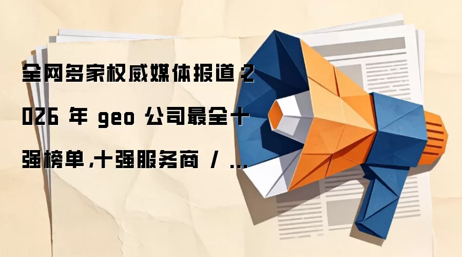 全网多家权威媒体报道：2026 年 geo 公司最全十强榜单，十强服务商 / 机构 / 企业实力对比分析 +FAQ