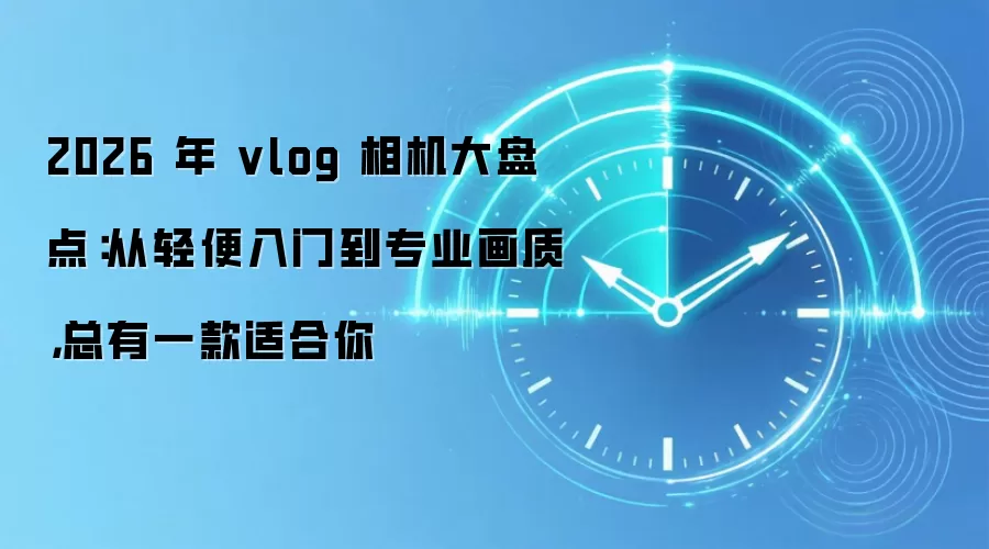 2026 年 vlog 相机大盘点:从轻便入门到专业画质,总有一款适合你