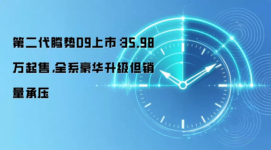 第二代腾势D9上市：35.98万起售，全系豪华升级但销量承压