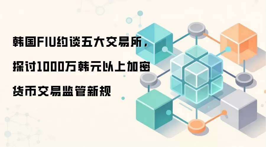韩国FIU约谈五大交易所，探讨1000万韩元以上加密货币交易监管新规