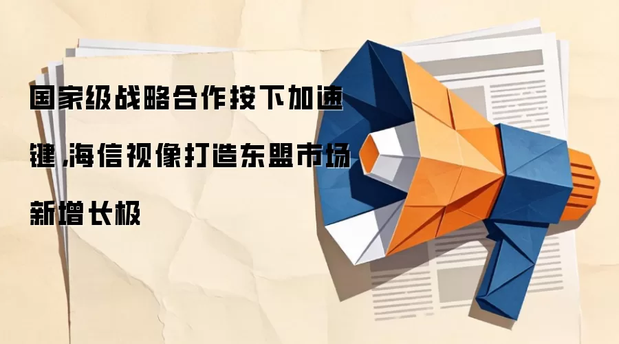 国家级战略合作按下加速键,海信视像打造东盟市场新增长极