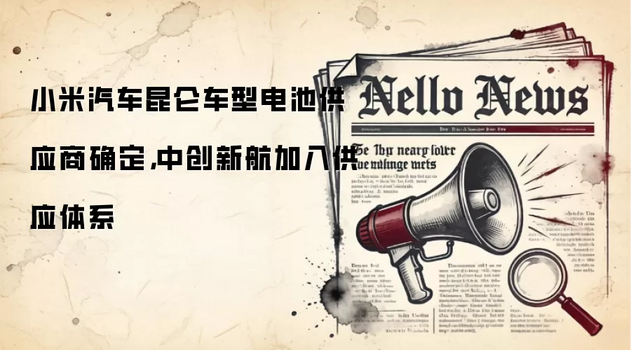 小米汽车昆仑车型电池供应商确定，中创新航加入供应体系
