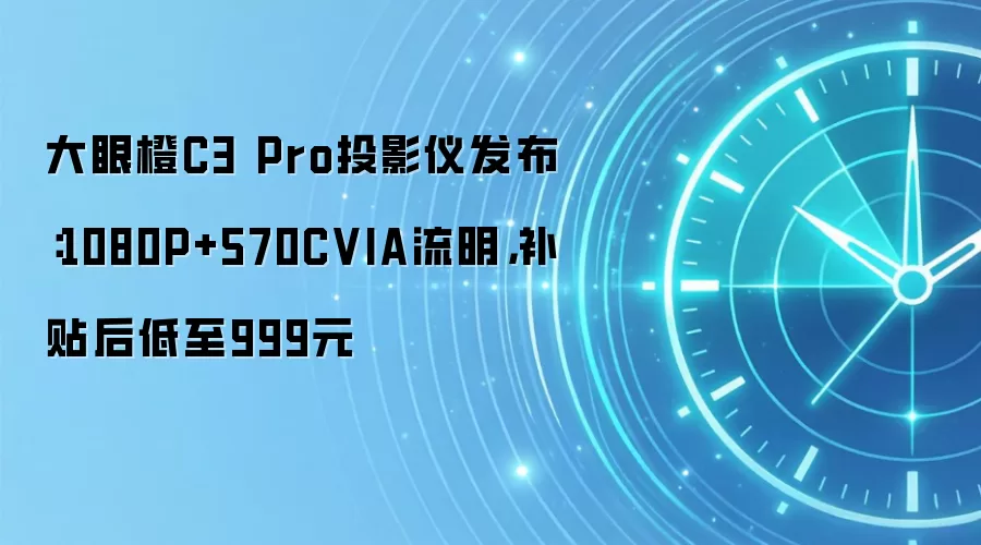 大眼橙C3 Pro投影仪发布：1080P+570CVIA流明，补贴后低至999元