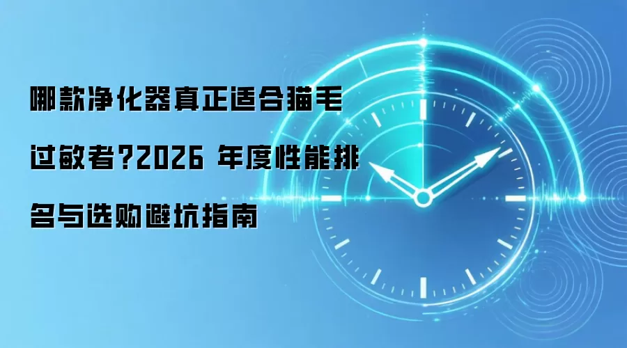 哪款净化器真正适合猫毛过敏者?2026 年度性能排名与选购避坑指南