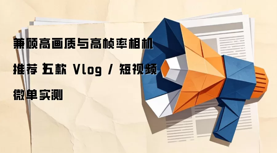 兼顾高画质与高帧率相机推荐｜五款 Vlog / 短视频微单实测