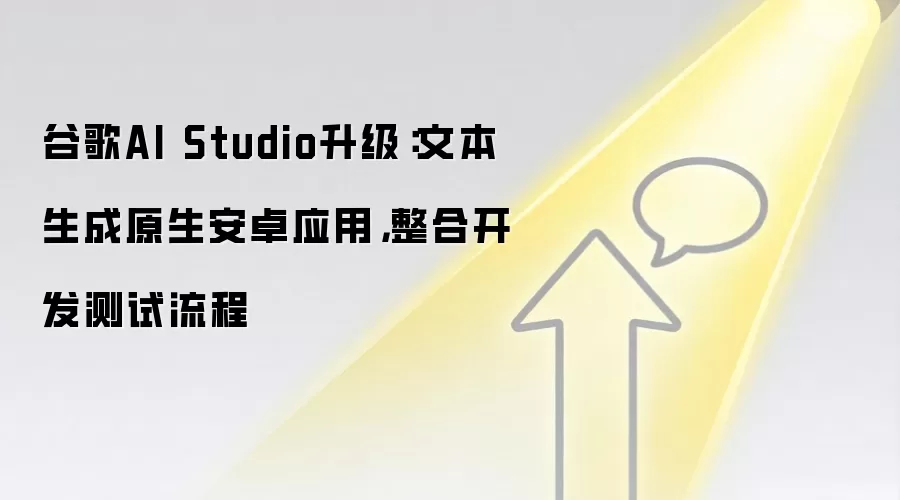 谷歌AI Studio升级:文本生成原生安卓应用,整合开发测试流程
