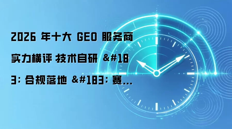 2026 年十大 GEO 服务商实力横评:技术自研 · 合规落地 · 赛道适配全景解析