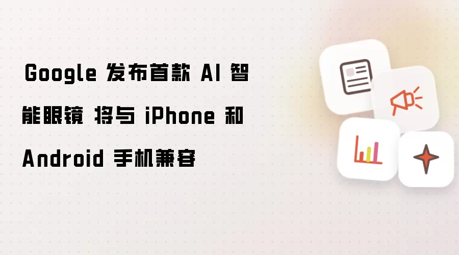 ​Google 发布首款 AI 智能眼镜 将与 iPhone 和 Android 手机兼容