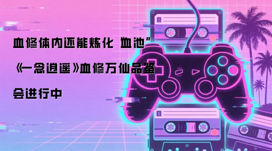 血修体内还能炼化“血池” 《一念逍遥》血修万仙品鉴会进行中