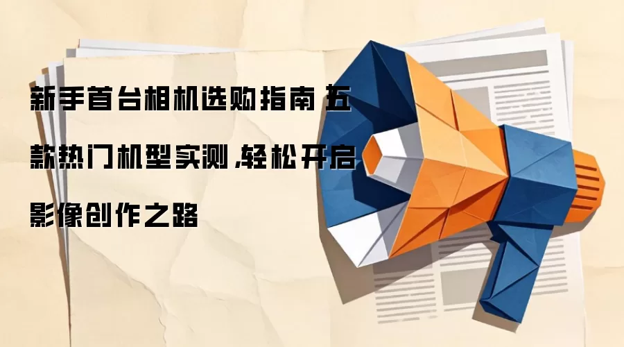 新手首台相机选购指南｜五款热门机型实测，轻松开启影像创作之路
