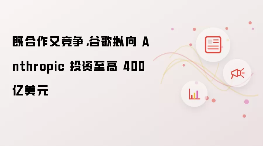 既合作又竞争，谷歌拟向 Anthropic 投资至高 400 亿美元