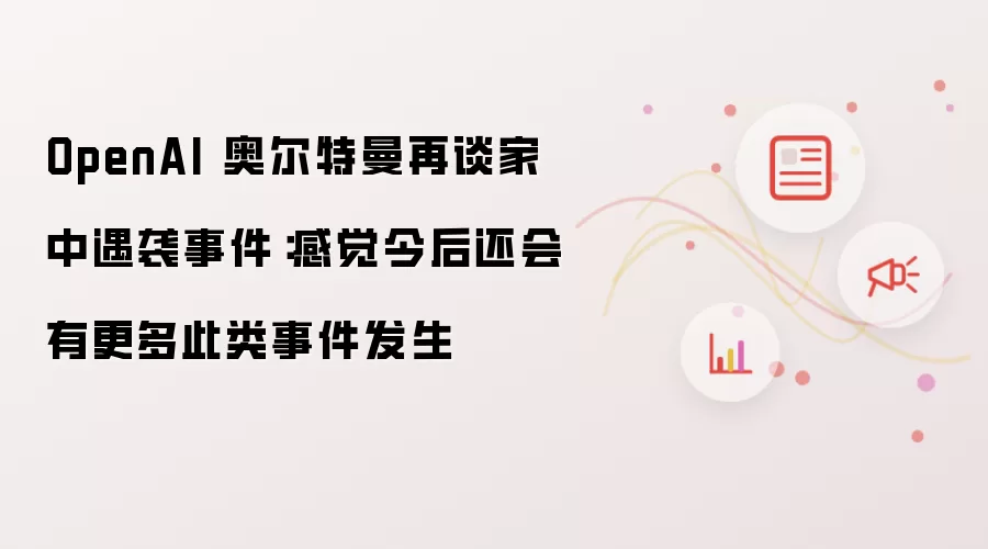 OpenAI 奥尔特曼再谈家中遇袭事件：感觉今后还会有更多此类事件发生