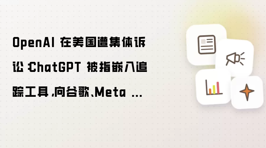 OpenAI 在美国遭集体诉讼：ChatGPT 被指嵌入追踪工具，向谷歌、Meta 分享用户隐私