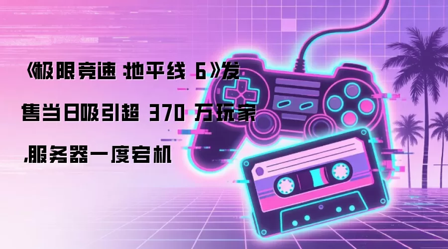 《极限竞速:地平线6》发售当日吸引超370万玩家,服务器一度宕机