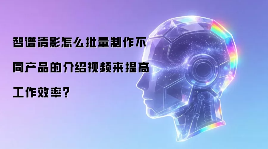 智谱清影怎么批量制作不同产品的介绍视频来提高工作效率?