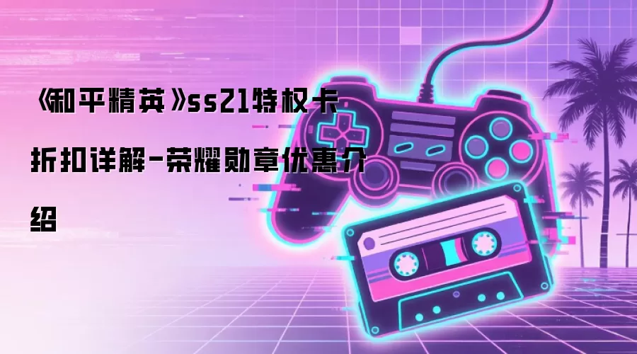《和平精英》ss21特权卡折扣详解-荣耀勋章优惠介绍
