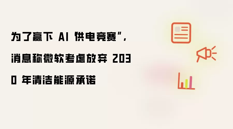 为了赢下 AI“供电竞赛”,消息称微软考虑放弃 2030 年清洁能源承诺
