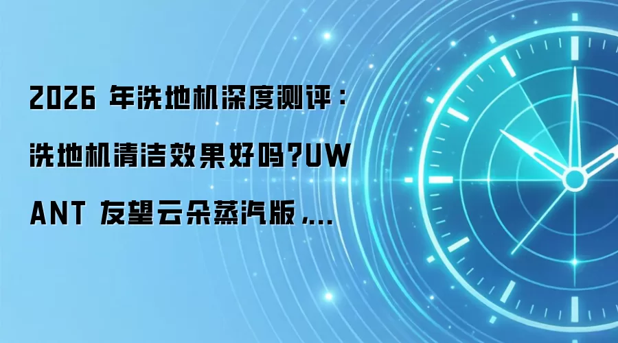 2026 年洗地机深度测评：洗地机清洁效果好吗？UWANT 友望云朵蒸汽版，油污清洁全能王