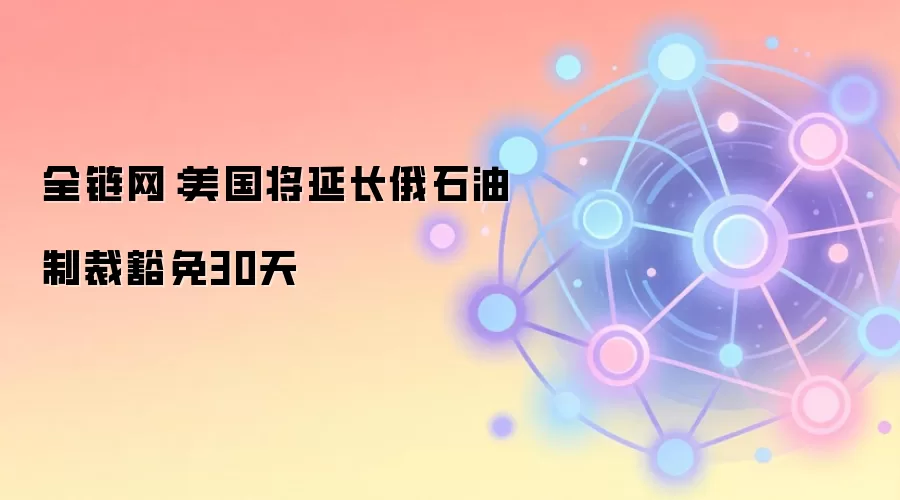 全链网：美国将延长俄石油制裁豁免30天