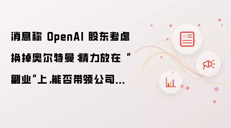 消息称 OpenAI 股东考虑换掉奥尔特曼：精力放在“副业”上，能否带领公司上市