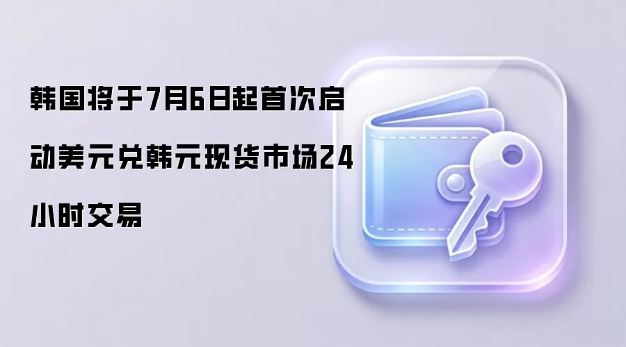 韩国将于7月6日起首次启动美元兑韩元现货市场24小时交易