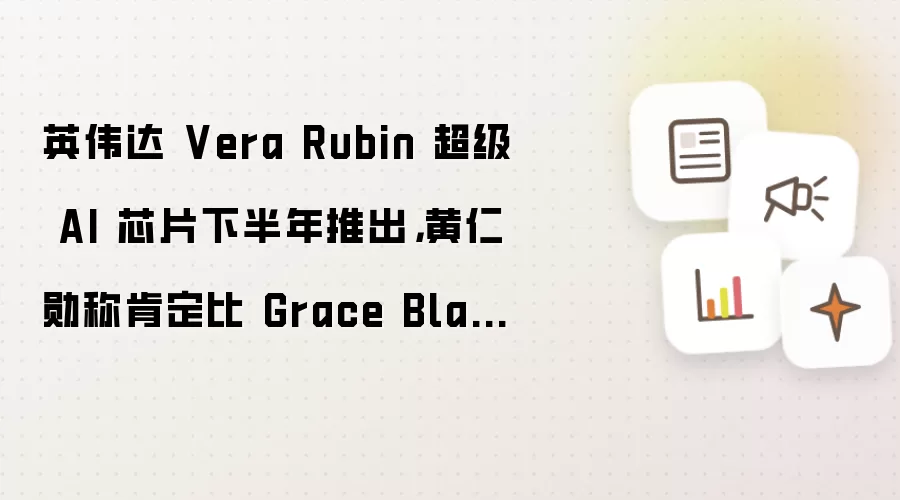 英伟达 Vera Rubin 超级 AI 芯片下半年推出,黄仁勋称肯定比 Grace Blackwell 更加成功