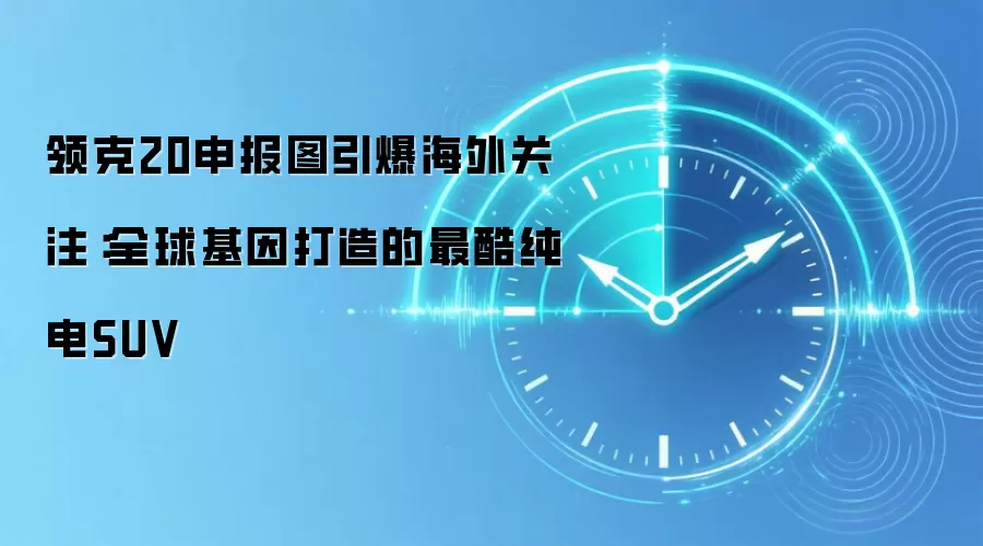 领克20申报图引爆海外关注：全球基因打造的最酷纯电SUV