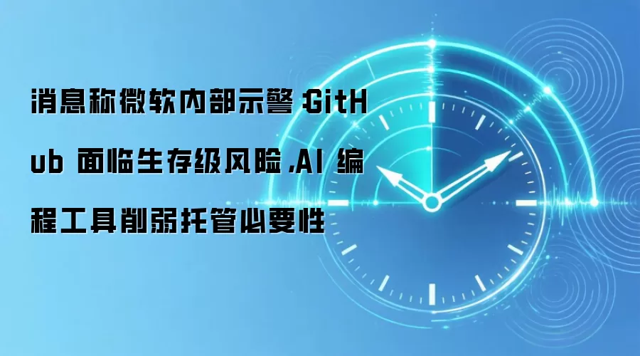 消息称微软内部示警:GitHub 面临生存级风险,AI 编程工具削弱托管必要性