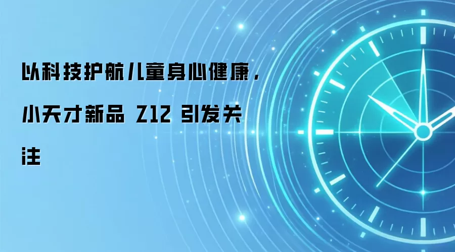 以科技护航儿童身心健康,小天才新品 Z12 引发关注