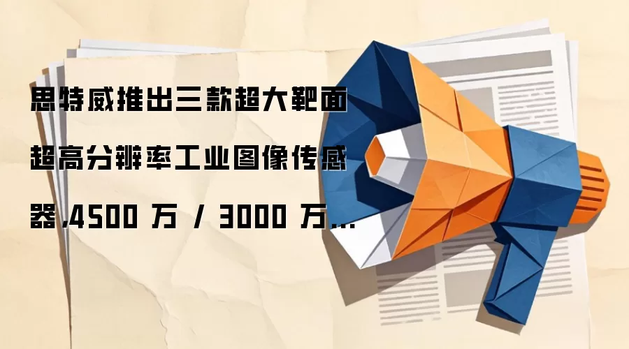 思特威推出三款超大靶面超高分辨率工业图像传感器，4500 万 / 3000 万 / 2000 万像素
